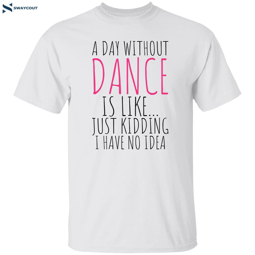 A Day Without Dance Is Like Just Kidding I Have No Idea Shirt