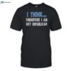 I Think Therefore I Am Not Republican Shirt