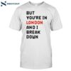 But You’re In London And I Break Down Shirt