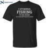 I Stopped Fishing To Be Here So This Better Be Good Shirt