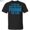 If You Can Read This You’re Fishing Too Close Shirt