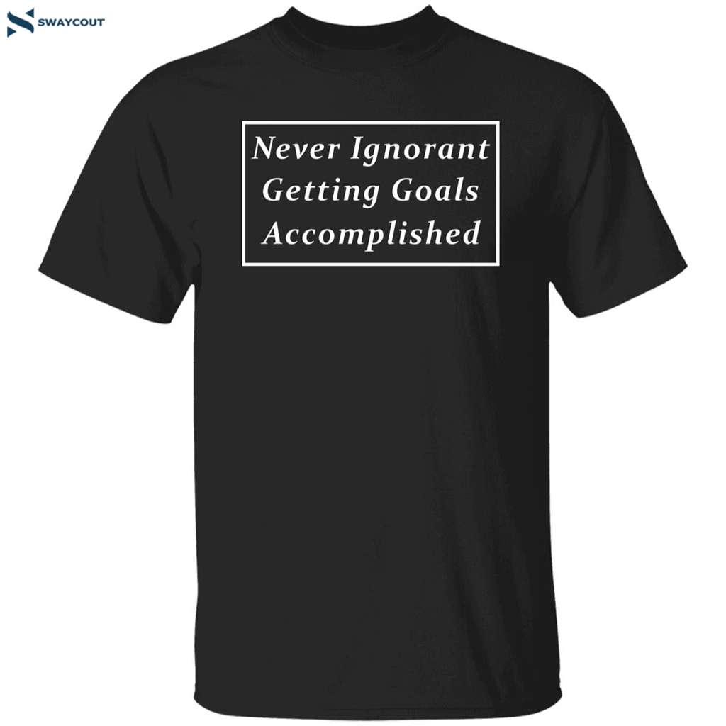 Never Ignorant Getting Goals Accomplished Shirt