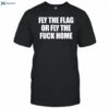 Fly The Flag Or Fly The Fuck Home Shirt